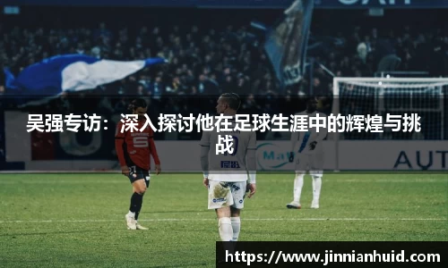 吴强专访：深入探讨他在足球生涯中的辉煌与挑战